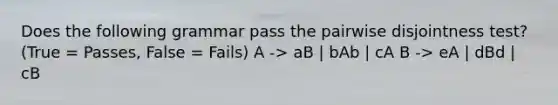 Does the following grammar pass the pairwise disjointness test? (True = Passes, False = Fails) A -> aB | bAb | cA B -> eA | dBd | cB