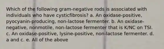 Which of the following gram-negative rods is associated with individuals who have cysticfibrosis? a. An oxidase-positive, pyocyanin-producing, non-lactose fermenter. b. An oxidase-negative, nonmotile, non-lactose fermenter that is K/NC on TSI. c. An oxidase-positive, lysine-positive, non-lactose fermenter. d. a and c. e. All of the above