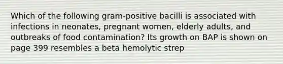 Which of the following gram-positive bacilli is associated with infections in neonates, pregnant women, elderly adults, and outbreaks of food contamination? Its growth on BAP is shown on page 399 resembles a beta hemolytic strep