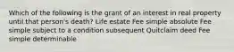 Which of the following is the grant of an interest in real property until that person's death? Life estate Fee simple absolute Fee simple subject to a condition subsequent Quitclaim deed Fee simple determinable