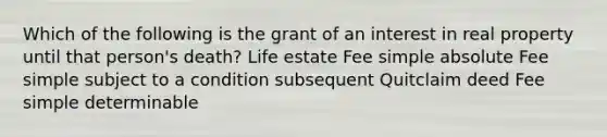 Which of the following is the grant of an interest in real property until that person's death? Life estate Fee simple absolute Fee simple subject to a condition subsequent Quitclaim deed Fee simple determinable