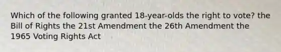 Which of the following granted 18-year-olds the right to vote? the Bill of Rights the 21st Amendment the 26th Amendment the 1965 Voting Rights Act