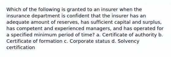 Which of the following is granted to an insurer when the insurance department is confident that the insurer has an adequate amount of reserves, has sufficient capital and surplus, has competent and experienced managers, and has operated for a specified minimum period of time? a. Certificate of authority b. Certificate of formation c. Corporate status d. Solvency certification