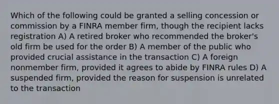 Which of the following could be granted a selling concession or commission by a FINRA member firm, though the recipient lacks registration A) A retired broker who recommended the broker's old firm be used for the order B) A member of the public who provided crucial assistance in the transaction C) A foreign nonmember firm, provided it agrees to abide by FINRA rules D) A suspended firm, provided the reason for suspension is unrelated to the transaction