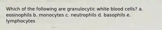 Which of the following are granulocytic white blood cells? a. eosinophils b. monocytes c. neutrophils d. basophils e. lymphocytes