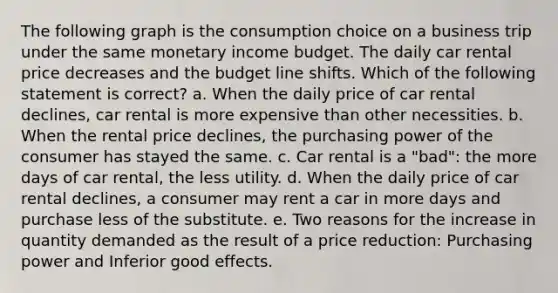 The following graph is the consumption choice on a business trip under the same monetary income budget. The daily car rental price decreases and the budget line shifts. Which of the following statement is correct? a. When the daily price of car rental declines, car rental is more expensive than other necessities. b. When the rental price declines, the purchasing power of the consumer has stayed the same. c. Car rental is a "bad": the more days of car rental, the less utility. d. When the daily price of car rental declines, a consumer may rent a car in more days and purchase less of the substitute. e. Two reasons for the increase in quantity demanded as the result of a price reduction: Purchasing power and Inferior good effects.