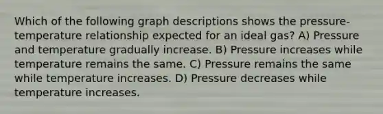 Which of the following graph descriptions shows the pressure-temperature relationship expected for an ideal gas? A) Pressure and temperature gradually increase. B) Pressure increases while temperature remains the same. C) Pressure remains the same while temperature increases. D) Pressure decreases while temperature increases.