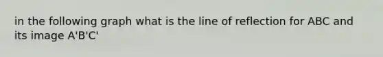 in the following graph what is the line of reflection for ABC and its image A'B'C'