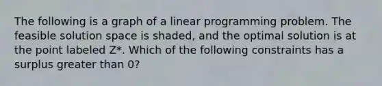 The following is a graph of a linear programming problem. The feasible solution space is shaded, and the optimal solution is at the point labeled Z*. Which of the following constraints has a surplus greater than 0?