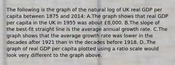 The following is the graph of the natural log of UK real GDP per capita between 1875 and 2014: A.The graph shows that real GDP per capita in the UK in 1955 was about £8,000. B.The slope of the best-fit straight line is the average annual growth rate. C.The graph shows that the average growth rate was lower in the decades after 1921 than in the decades before 1918. D..The graph of real GDP per capita plotted using a ratio scale would look very different to the graph above.