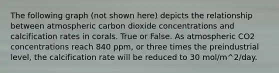 The following graph (not shown here) depicts the relationship between atmospheric carbon dioxide concentrations and calcification rates in corals. True or False. As atmospheric CO2 concentrations reach 840 ppm, or three times the preindustrial level, the calcification rate will be reduced to 30 mol/m^2/day.