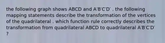 the following graph shows ABCD and A′B′C′D′ . the following mapping statements describe the transformation of the vertices of the quadrilateral . which function rule correctly describes the transformation from quadrilateral ABCD to quadrilateral A′B′C′D′ ?