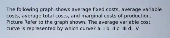 The following graph shows average fixed costs, average variable costs, average total costs, and marginal costs of production. Picture Refer to the graph shown. The average variable cost curve is represented by which curve? a. I b. II c. III d. IV