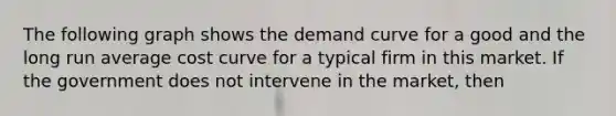 The following graph shows the demand curve for a good and the long run average cost curve for a typical firm in this market. If the government does not intervene in the market, then