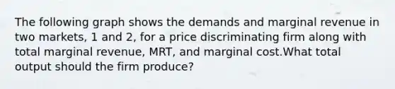 The following graph shows the demands and marginal revenue in two markets, 1 and 2, for a price discriminating firm along with total marginal revenue, MRT, and marginal cost.What total output should the firm produce?