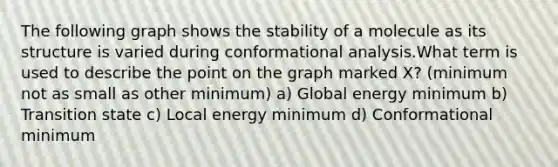 The following graph shows the stability of a molecule as its structure is varied during conformational analysis.What term is used to describe the point on the graph marked X? (minimum not as small as other minimum) a) Global energy minimum b) Transition state c) Local energy minimum d) Conformational minimum