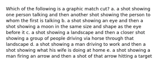 Which of the following is a graphic match cut? a. a shot showing one person talking and then another shot showing the person to whom the first is talking b. a shot showing an eye and then a shot showing a moon in the same size and shape as the eye before it c. a shot showing a landscape and then a closer shot showing a group of people driving via horse through that landscape d. a shot showing a man driving to work and then a shot showing what his wife is doing at home e. a shot showing a man firing an arrow and then a shot of that arrow hitting a target