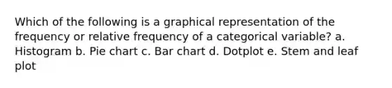 Which of the following is a graphical representation of the frequency or relative frequency of a categorical variable? a. Histogram b. Pie chart c. Bar chart d. Dotplot e. Stem and leaf plot