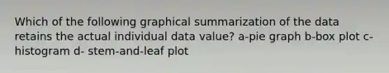 Which of the following graphical summarization of the data retains the actual individual data value? a-pie graph b-box plot c-histogram d- stem-and-leaf plot