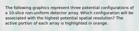 The following graphics represent three potential configurations of a 10-slice non-uniform detector array. Which configuration will be associated with the highest potential spatial resolution? The active portion of each array is highlighted in orange.