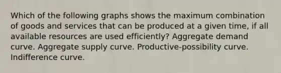 Which of the following graphs shows the maximum combination of goods and services that can be produced at a given time, if all available resources are used efficiently? Aggregate demand curve. Aggregate supply curve. Productive-possibility curve. Indifference curve.