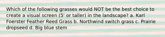 Which of the following grasses would NOT be the best choice to create a visual screen (5' or taller) in the landscape? a. Karl Foerster Feather Reed Grass b. Northwind switch grass c. Prairie dropseed d. Big blue stem