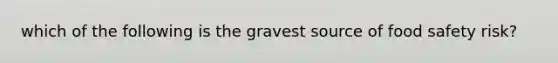 which of the following is the gravest source of food safety risk?