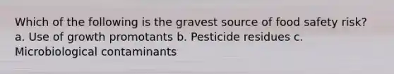 Which of the following is the gravest source of food safety risk? a. Use of growth promotants b. Pesticide residues c. Microbiological contaminants