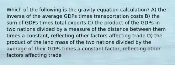 Which of the following is the gravity equation calculation? A) the inverse of the average GDPs times transportation costs B) the sum of GDPs times total exports C) the product of the GDPs in two nations divided by a measure of the distance between them times a constant, reflecting other factors affecting trade D) the product of the land mass of the two nations divided by the average of their GDPs times a constant factor, reflecting other factors affecting trade