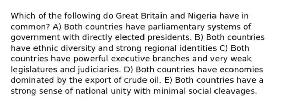 Which of the following do Great Britain and Nigeria have in common? A) Both countries have parliamentary systems of government with directly elected presidents. B) Both countries have ethnic diversity and strong regional identities C) Both countries have powerful executive branches and very weak legislatures and judiciaries. D) Both countries have economies dominated by the export of crude oil. E) Both countries have a strong sense of national unity with minimal social cleavages.