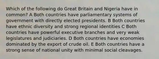 Which of the following do Great Britain and Nigeria have in common? A Both countries have parliamentary systems of government with directly elected presidents. B Both countries have ethnic diversity and strong regional identities C Both countries have powerful executive branches and very weak legislatures and judiciaries. D Both countries have economies dominated by the export of crude oil. E Both countries have a strong sense of national unity with minimal social cleavages.