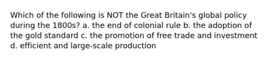 Which of the following is NOT the Great Britain's global policy during the 1800s? a. the end of colonial rule b. the adoption of the gold standard c. the promotion of free trade and investment d. efficient and large-scale production