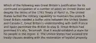 Which of the following was Great Britain's justification for its continued occupation of a number of posts on United States soil despite the terms of the 1783 Treaty of Paris? A. The United States lacked the military capability to maintain the posts B. Great Britain needed a buffer zone between the United States and Canada C. Great Britain's understanding with both France and Spain permitted the British to stay D. Great Britain had promised it's ally, Tecumseh, that it would establish a state for his people in the region. E. The United States had violated the treaty clauses dealing with the restoration of loyalist property