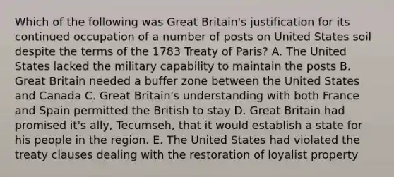 Which of the following was Great Britain's justification for its continued occupation of a number of posts on United States soil despite the terms of the 1783 Treaty of Paris? A. The United States lacked the military capability to maintain the posts B. Great Britain needed a buffer zone between the United States and Canada C. Great Britain's understanding with both France and Spain permitted the British to stay D. Great Britain had promised it's ally, Tecumseh, that it would establish a state for his people in the region. E. The United States had violated the treaty clauses dealing with the restoration of loyalist property