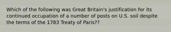 Which of the following was Great Britain's justification for its continued occupation of a number of posts on U.S. soil despite the terms of the 1783 Treaty of Paris??