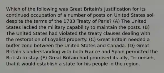 Which of the following was Great Britain's justification for its continued occupation of a number of posts on United States soil despite the terms of the 1783 Treaty of Paris? (A) The United States lacked the military capability to maintain the posts. (B) The United States had violated the treaty clauses dealing with the restoration of Loyalist property. (C) Great Britain needed a buffer zone between the United States and Canada. (D) Great Britain's understanding with both France and Spain permitted the British to stay. (E) Great Britain had promised its ally, Tecumseh, that it would establish a state for his people in the region.