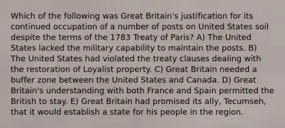 Which of the following was Great Britain's justification for its continued occupation of a number of posts on United States soil despite the terms of the 1783 Treaty of Paris? A) The United States lacked the military capability to maintain the posts. B) The United States had violated the treaty clauses dealing with the restoration of Loyalist property. C) Great Britain needed a buffer zone between the United States and Canada. D) Great Britain's understanding with both France and Spain permitted the British to stay. E) Great Britain had promised its ally, Tecumseh, that it would establish a state for his people in the region.