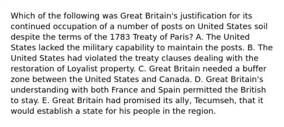 Which of the following was Great Britain's justification for its continued occupation of a number of posts on United States soil despite the terms of the 1783 Treaty of Paris? A. The United States lacked the military capability to maintain the posts. B. The United States had violated the treaty clauses dealing with the restoration of Loyalist property. C. Great Britain needed a buffer zone between the United States and Canada. D. Great Britain's understanding with both France and Spain permitted the British to stay. E. Great Britain had promised its ally, Tecumseh, that it would establish a state for his people in the region.