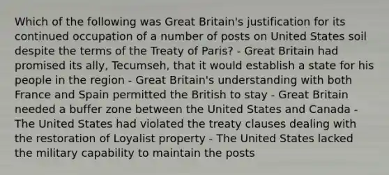 Which of the following was Great Britain's justification for its continued occupation of a number of posts on United States soil despite the terms of the Treaty of Paris? - Great Britain had promised its ally, Tecumseh, that it would establish a state for his people in the region - Great Britain's understanding with both France and Spain permitted the British to stay - Great Britain needed a buffer zone between the United States and Canada - The United States had violated the treaty clauses dealing with the restoration of Loyalist property - The United States lacked the military capability to maintain the posts