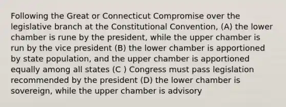 Following the Great or Connecticut Compromise over the legislative branch at the Constitutional Convention, (A) the lower chamber is rune by the president, while the upper chamber is run by the vice president (B) the lower chamber is apportioned by state population, and the upper chamber is apportioned equally among all states (C ) Congress must pass legislation recommended by the president (D) the lower chamber is sovereign, while the upper chamber is advisory