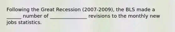 Following the Great Recession (2007-2009), the BLS made a ______ number of _______________ revisions to the monthly new jobs statistics.