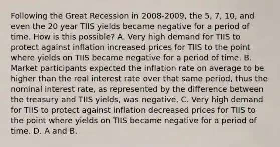 Following the Great Recession in 2008-​2009, the​ 5, 7,​ 10, and even the 20 year TIIS yields became negative for a period of time. How is this​ possible? A. Very high demand for TIIS to protect against inflation increased prices for TIIS to the point where yields on TIIS became negative for a period of time. B. Market participants expected the inflation rate on average to be higher than the real interest rate over that same​ period, thus the nominal interest​ rate, as represented by the difference between the treasury and TIIS​ yields, was negative. C. Very high demand for TIIS to protect against inflation decreased prices for TIIS to the point where yields on TIIS became negative for a period of time. D. A and B.