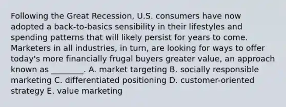 Following the Great​ Recession, U.S. consumers have now adopted a​ back-to-basics sensibility in their lifestyles and spending patterns that will likely persist for years to come. Marketers in all​ industries, in​ turn, are looking for ways to offer​ today's more financially frugal buyers greater​ value, an approach known as​ ________. A. market targeting B. socially responsible marketing C. differentiated positioning D. ​customer-oriented strategy E. value marketing