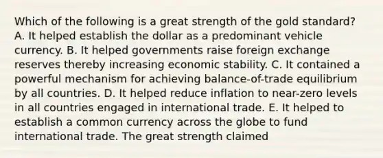 Which of the following is a great strength of the gold standard? A. It helped establish the dollar as a predominant vehicle currency. B. It helped governments raise foreign exchange reserves thereby increasing economic stability. C. It contained a powerful mechanism for achieving balance-of-trade equilibrium by all countries. D. It helped reduce inflation to near-zero levels in all countries engaged in international trade. E. It helped to establish a common currency across the globe to fund international trade. The great strength claimed