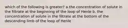 which of the following is greater? a.the concentration of solute in the filtrate at the beginning of the loop of Henle b. the concentration of solute in the filtrate at the bottom of the descending limb of the loop of Henle