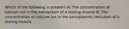 Which of the following is greater? A) The concentration of calcium ion in the sarcoplasm of a resting muscle B) The concentration of calcium ion in the sarcoplasmic reticulum of a resting muscle