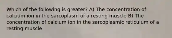 Which of the following is greater? A) The concentration of calcium ion in the sarcoplasm of a resting muscle B) The concentration of calcium ion in the sarcoplasmic reticulum of a resting muscle