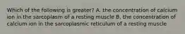 Which of the following is greater? A. the concentration of calcium ion in the sarcoplasm of a resting muscle B. the concentration of calcium ion in the sarcoplasmic reticulum of a resting muscle