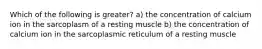 Which of the following is greater? a) the concentration of calcium ion in the sarcoplasm of a resting muscle b) the concentration of calcium ion in the sarcoplasmic reticulum of a resting muscle