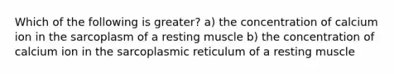 Which of the following is greater? a) the concentration of calcium ion in the sarcoplasm of a resting muscle b) the concentration of calcium ion in the sarcoplasmic reticulum of a resting muscle